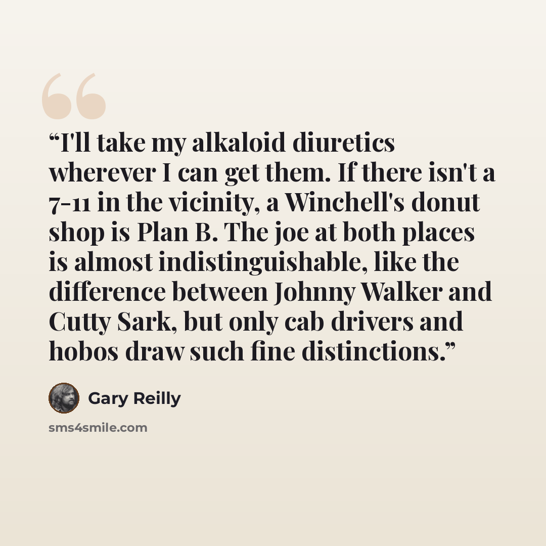 “I'll take my alkaloid diuretics wherever I can get them. If there isn't a 7-11 in the vicinity, a Winchell's donut shop is Plan B. The joe at both places is almost indistinguishable, like the difference between Johnny Walker and Cutty Sark, but only cab drivers and hobos draw such fine distinctions.” quote by Gary Reilly