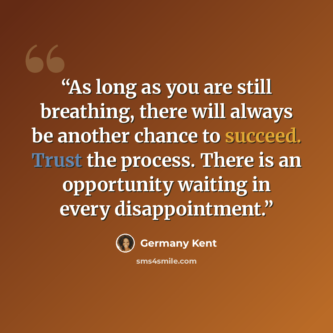 “As long as you are still breathing, there will always be another chance to succeed. Trust the process. There is an opportunity waiting in every disappointment.” quote by Germany Kent