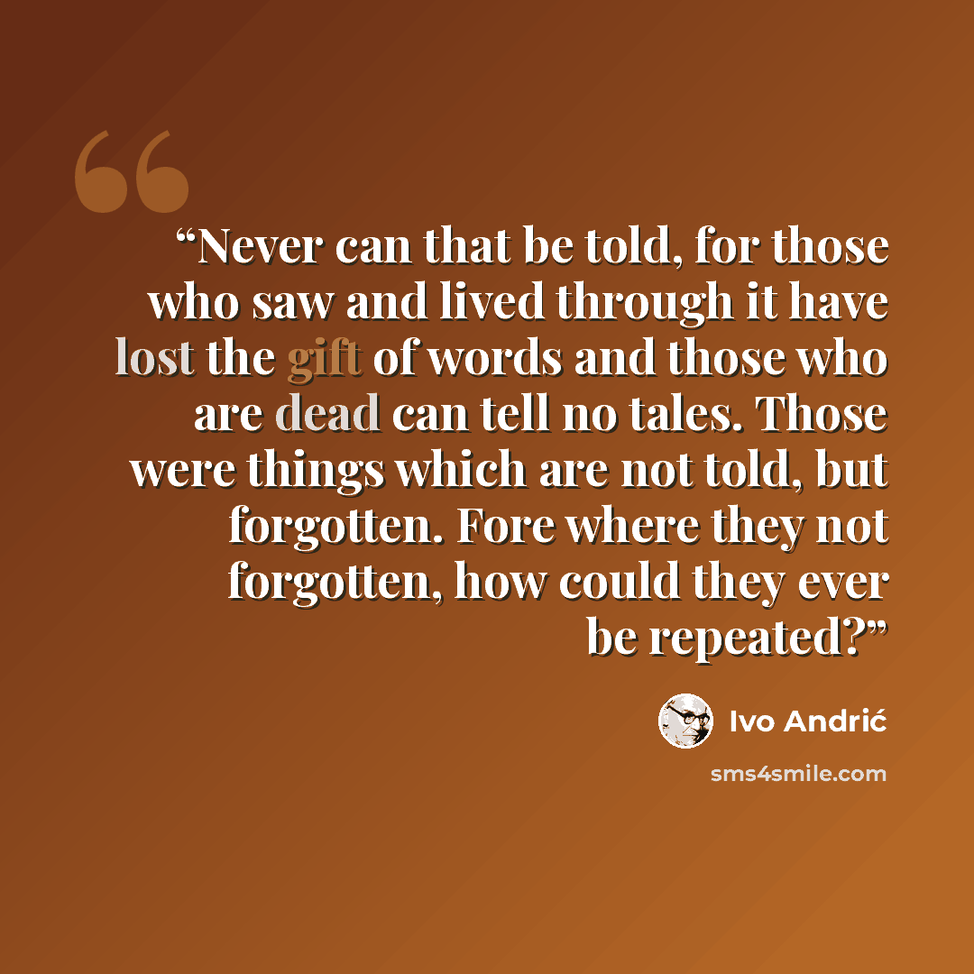 “Never can that be told, for those who saw and lived through it have lost the gift of words and those who are dead can tell no tales. Those were things which are not told, but forgotten. Fore where they not forgotten, how could they ever be repeated?” quote by Ivo Andrić