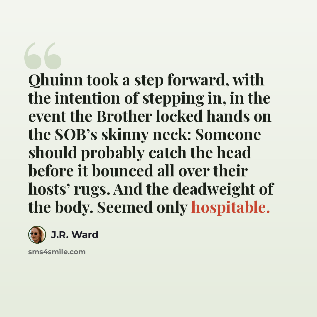“Qhuinn took a step forward, with the intention of stepping in, in the event the Brother locked hands on the SOB’s skinny neck: Someone should probably catch the head before it bounced all over their hosts’ rugs. And the deadweight of the body. Seemed only hospitable.” quote by J.R. Ward