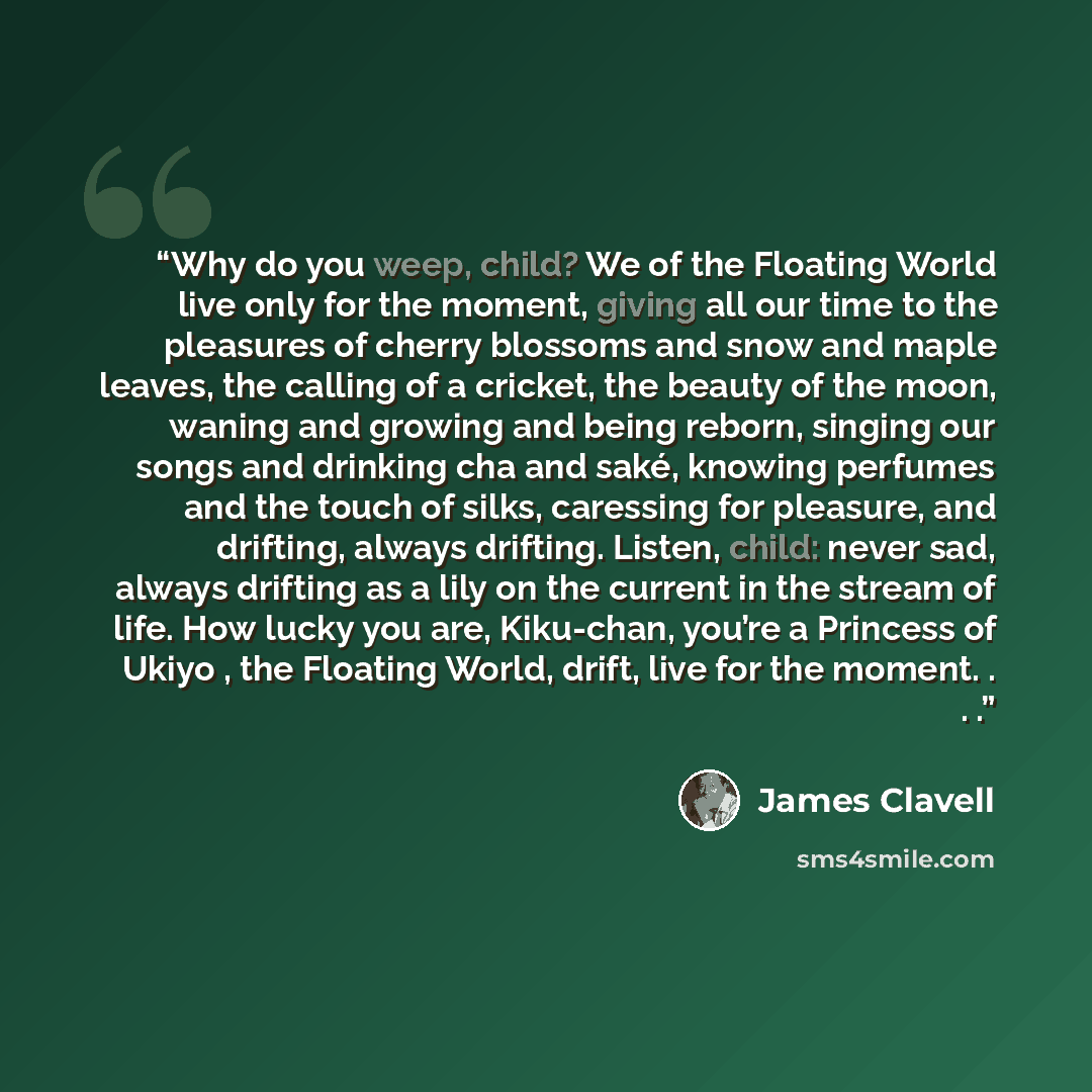 “Why do you weep, child? We of the Floating World live only for the moment, giving all our time to the pleasures of cherry blossoms and snow and maple leaves, the calling of a cricket, the beauty of the moon, waning and growing and being reborn, singing our songs and drinking cha and saké, knowing…” quote by James Clavell