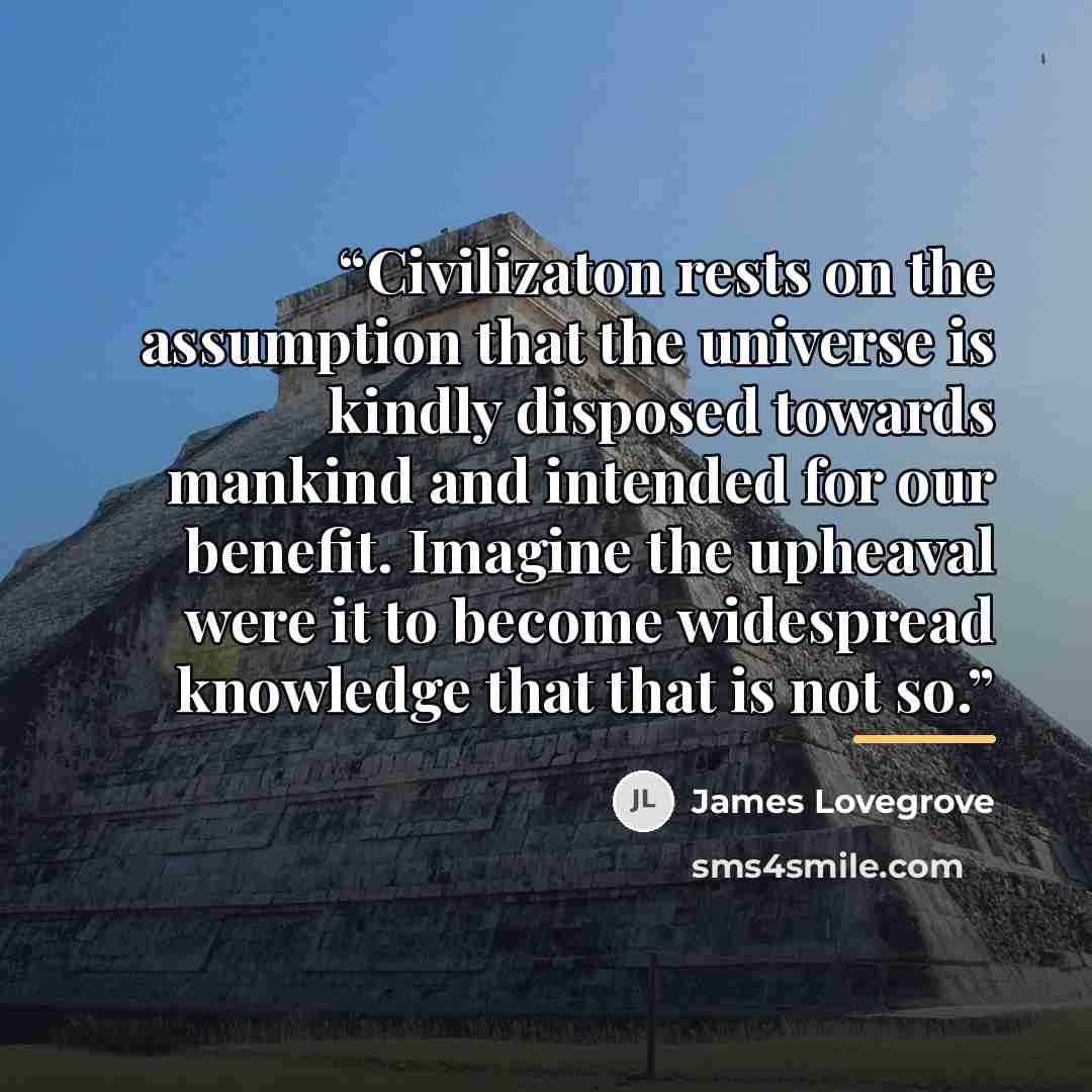 “Civilizaton rests on the assumption that the universe is kindly disposed towards mankind and intended for our benefit. Imagine the upheaval were it to become widespread knowledge that that is not so.” quote by James Lovegrove