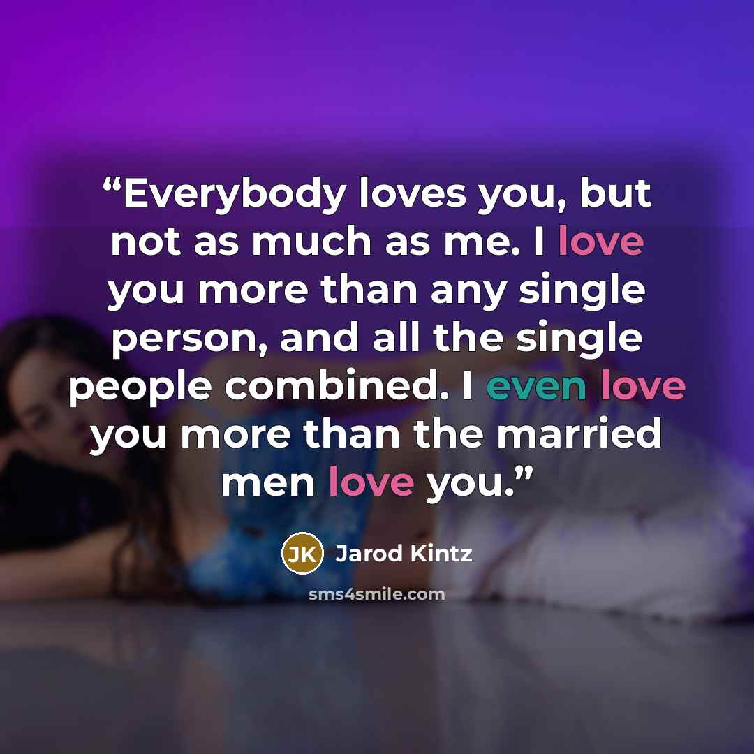 “Everybody loves you, but not as much as me. I love you more than any single person, and all the single people combined. I even love you more than the married men love you.” quote by Jarod Kintz