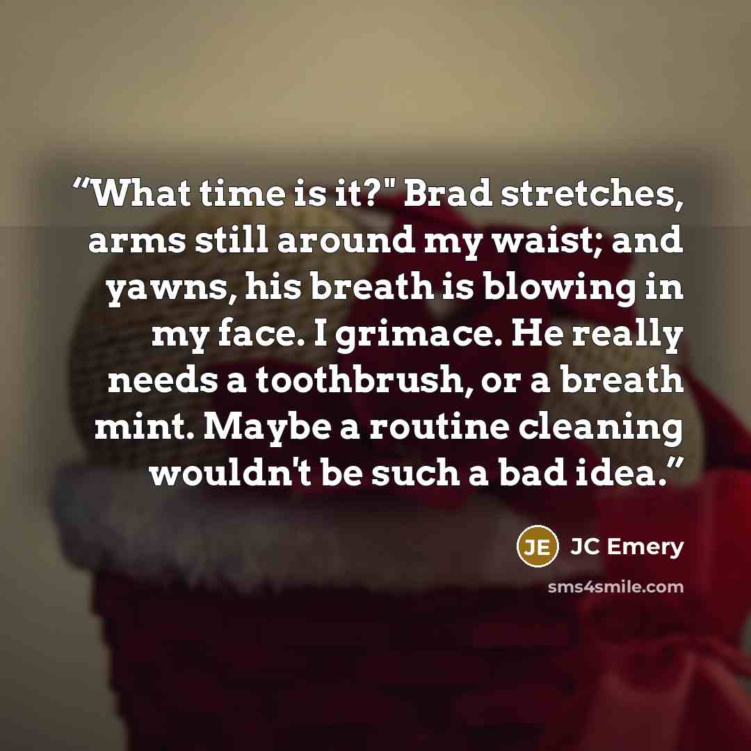 “What time is it?" Brad stretches, arms still around my waist; and yawns, his breath is blowing in my face. I grimace. He really needs a toothbrush, or a breath mint. Maybe a routine cleaning wouldn't be such a bad idea.” quote by JC Emery