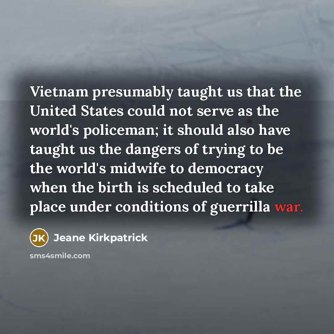 “Vietnam presumably taught us that the United States could not serve as the world's policeman; it should also have taught us the dangers of trying to be the world's midwife to democracy when the birth is scheduled to take place under conditions of guerrilla war.” quote by Jeane Kirkpatrick
