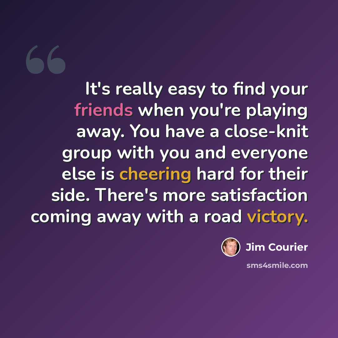 “It's really easy to find your friends when you're playing away. You have a close-knit group with you and everyone else is cheering hard for their side. There's more satisfaction coming away with a road victory.” quote by Jim Courier