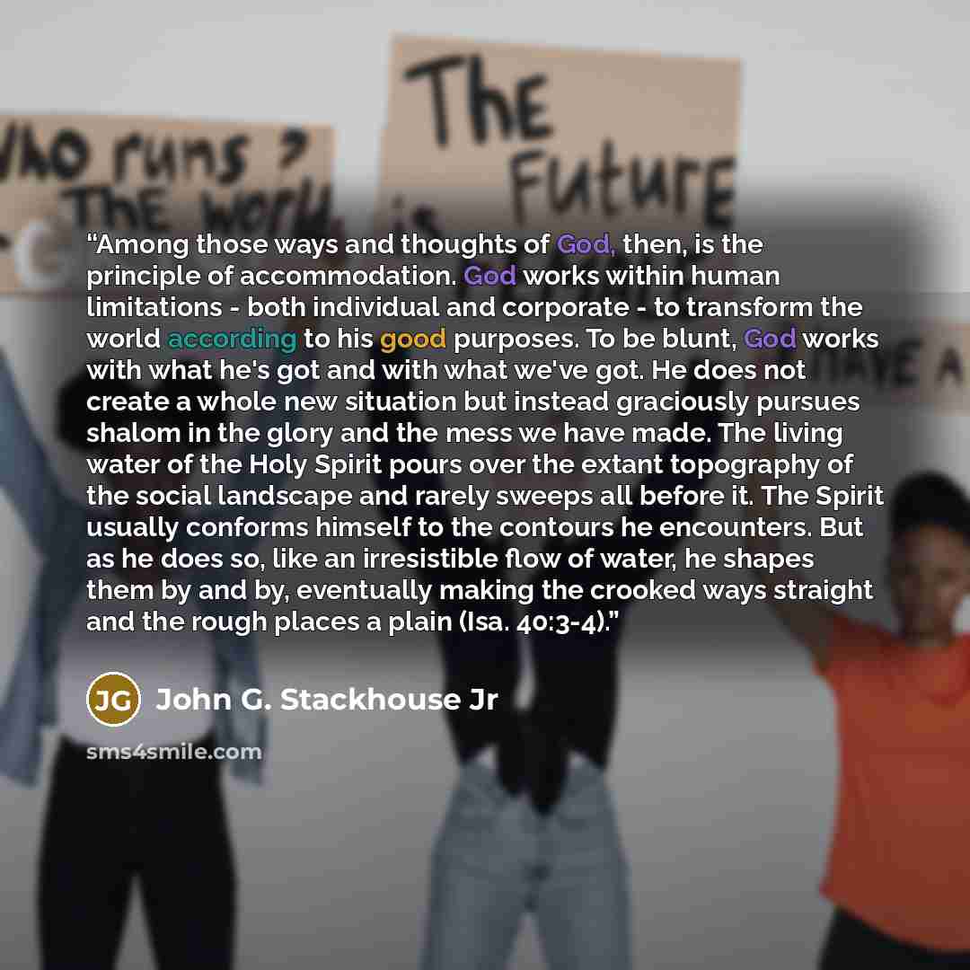 “Among those ways and thoughts of God, then, is the principle of accommodation. God works within human limitations - both individual and corporate - to transform the world according to his good purposes. To be blunt, God works with what he's got and with what we've got. He does not create a whole…” quote by John G. Stackhouse Jr