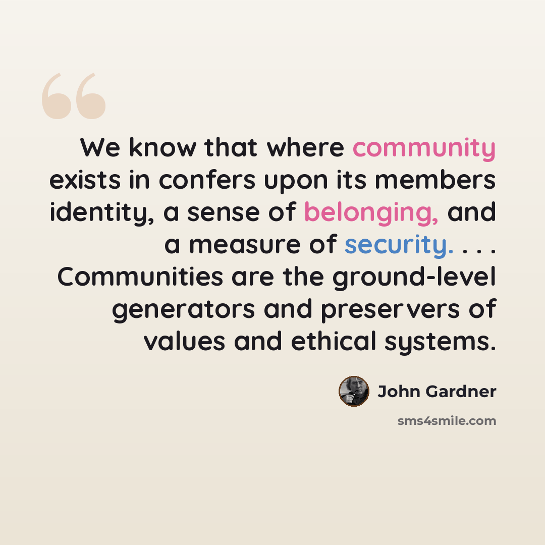 “We know that where community exists in confers upon its members identity, a sense of belonging, and a measure of security. . . . Communities are the ground-level generators and preservers of values and ethical systems.” quote by John Gardner