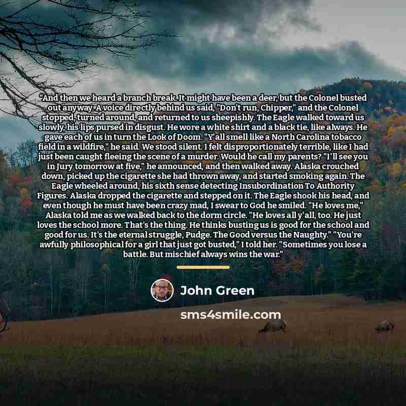 “And then we heard a branch break. It might have been a deer, but the Colonel busted out anyway. A voice directly behind us said, "Don't run, Chipper," and the Colonel stopped, turned around, and returned to us sheepishly. The Eagle walked toward us slowly, his lips pursed in disgust. He wore a…” quote by John Green