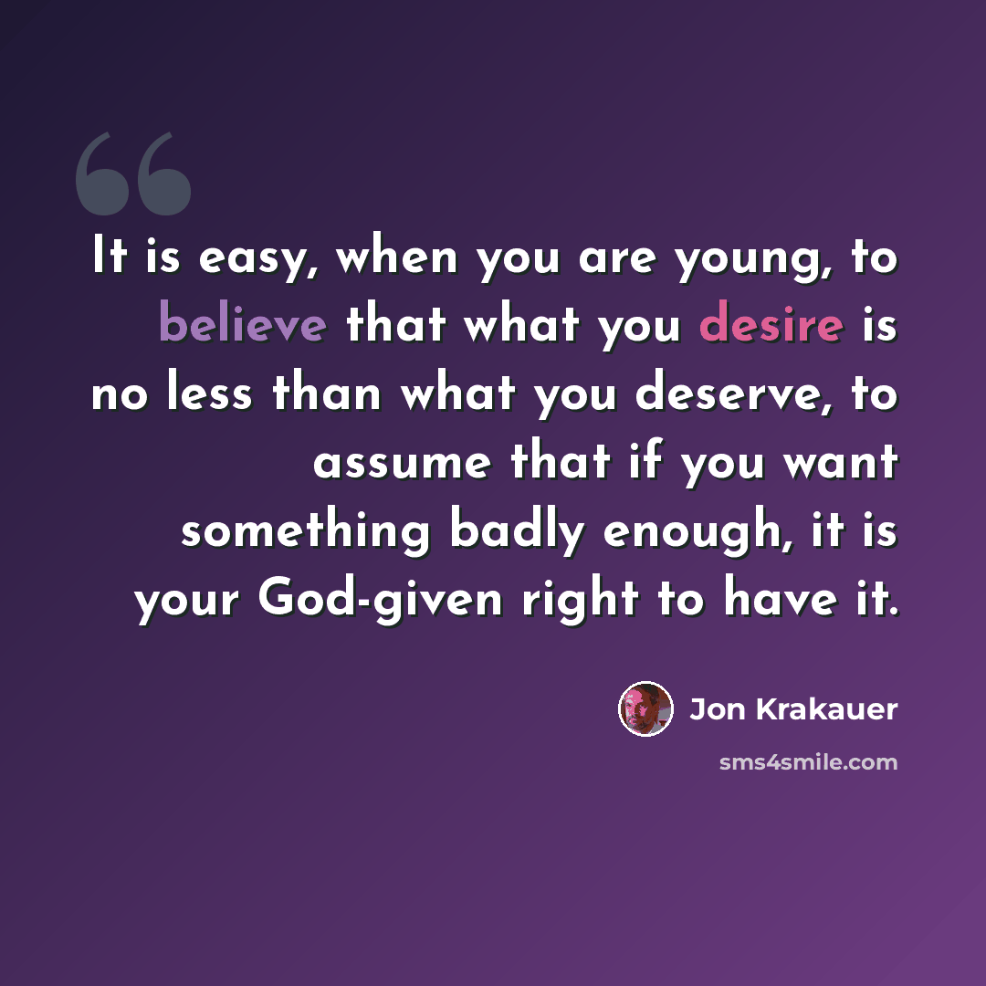 “It is easy, when you are young, to believe that what you desire is no less than what you deserve, to assume that if you want something badly enough, it is your God-given right to have it.” quote by Jon Krakauer