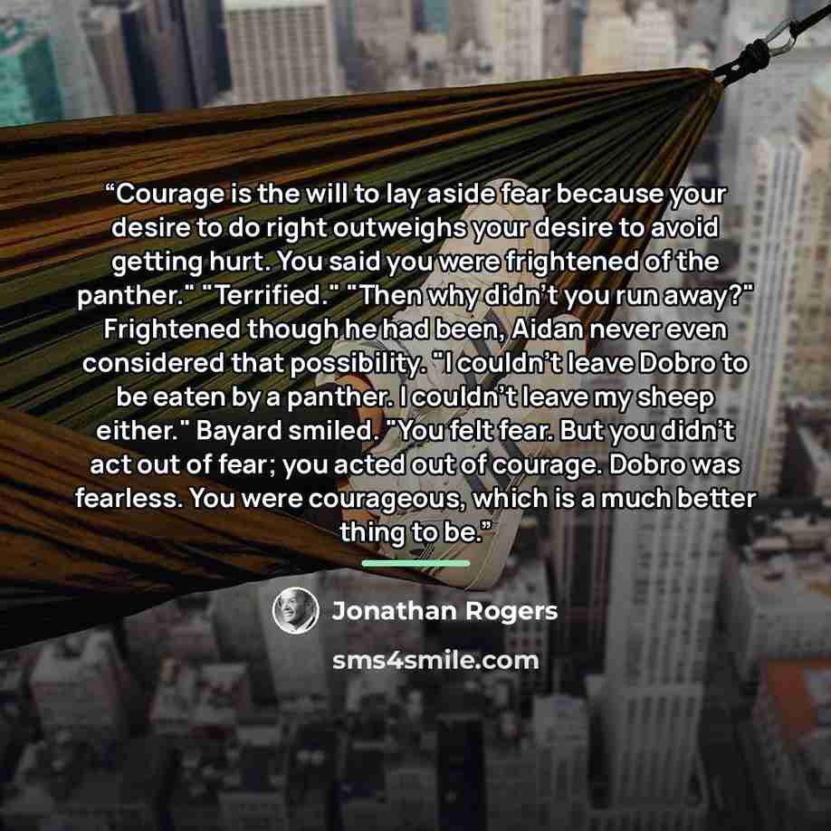 “Courage is the will to lay aside fear because your desire to do right outweighs your desire to avoid getting hurt. You said you were frightened of the panther." "Terrified." "Then why didn't you run away?" Frightened though he had been, Aidan never even considered that possibility. "I couldn't…” quote by Jonathan Rogers