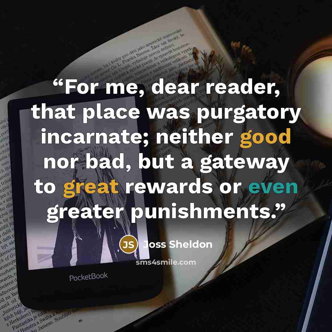 “For me, dear reader, that place was purgatory incarnate; neither good nor bad, but a gateway to great rewards or even greater punishments.” quote by Joss Sheldon