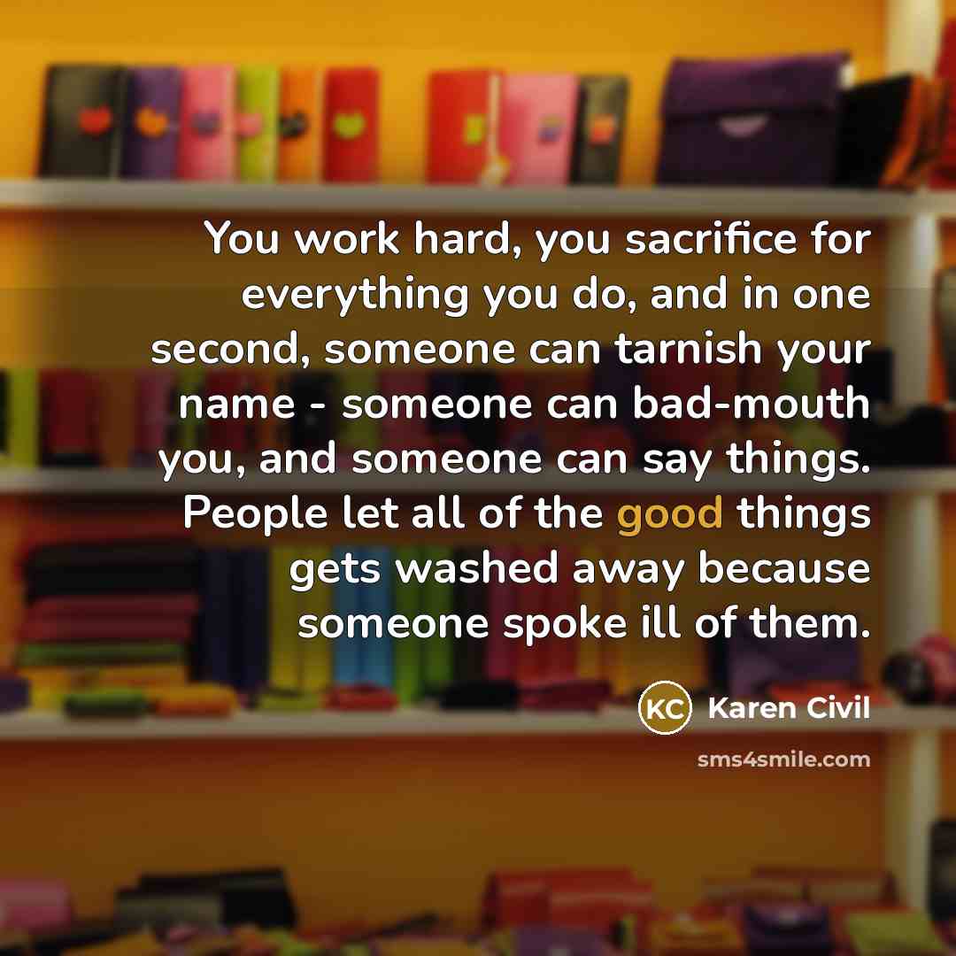 “You work hard, you sacrifice for everything you do, and in one second, someone can tarnish your name - someone can bad-mouth you, and someone can say things. People let all of the good things gets washed away because someone spoke ill of them.” quote by Karen Civil