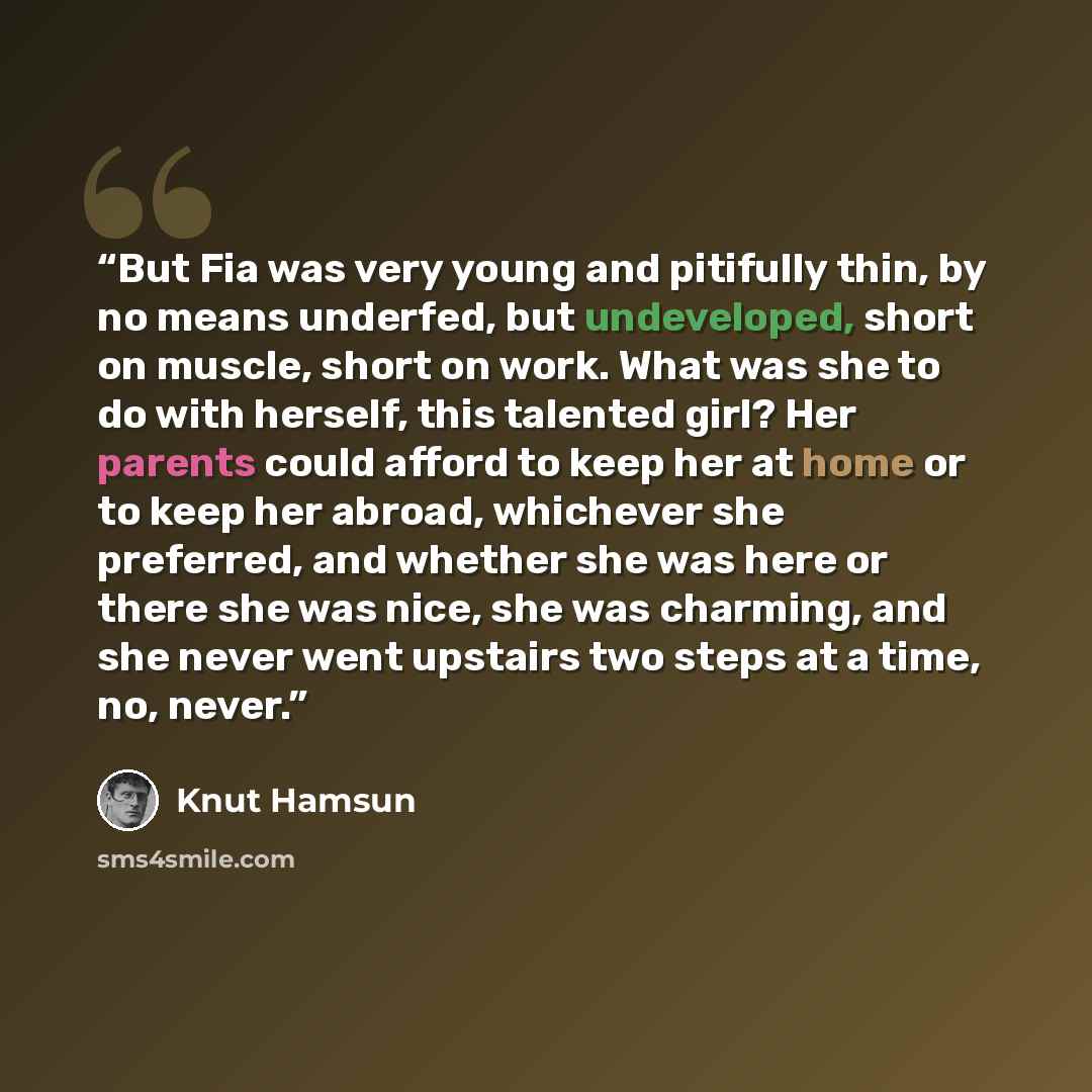 “But Fia was very young and pitifully thin, by no means underfed, but undeveloped, short on muscle, short on work. What was she to do with herself, this talented girl? Her parents could afford to keep her at home or to keep her abroad, whichever she preferred, and whether she was here or there she…” quote by Knut Hamsun