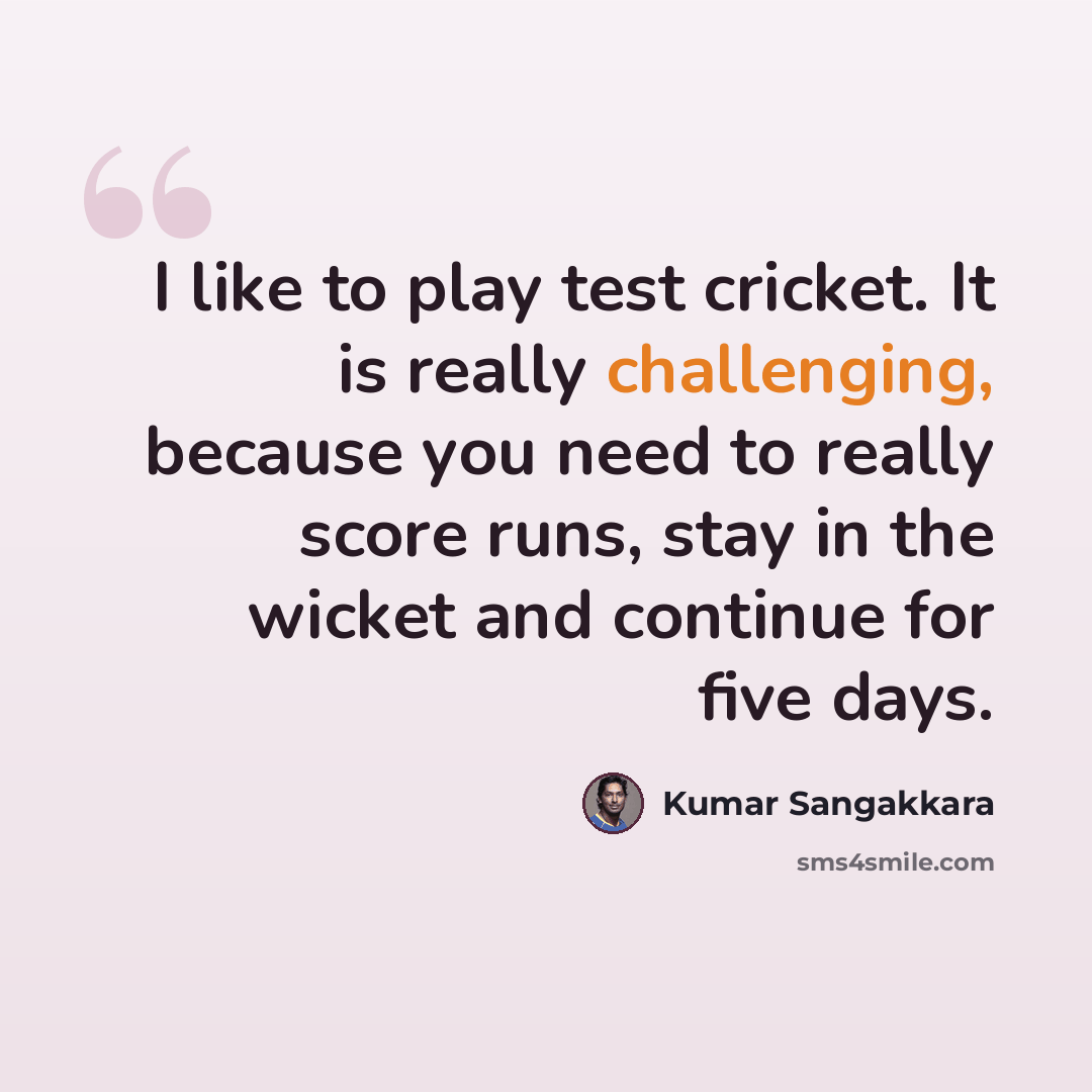 “I like to play test cricket. It is really challenging, because you need to really score runs, stay in the wicket and continue for five days.” quote by Kumar Sangakkara