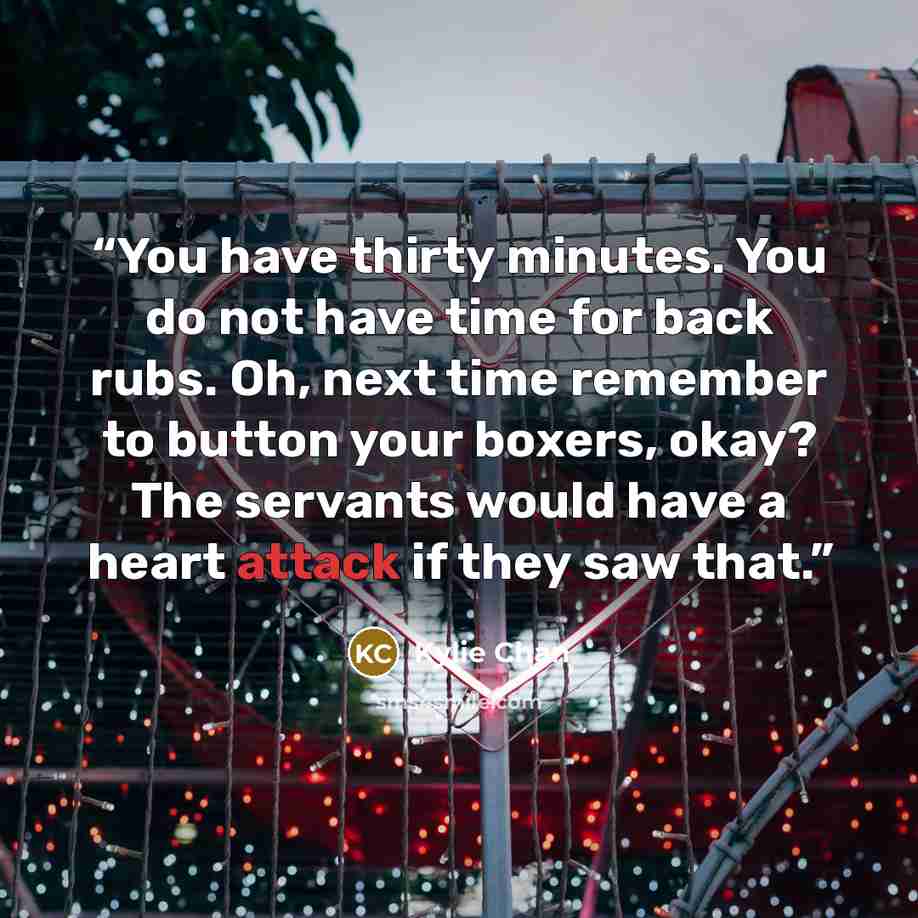 “You have thirty minutes. You do not have time for back rubs. Oh, next time remember to button your boxers, okay? The servants would have a heart attack if they saw that.” quote by Kylie Chan