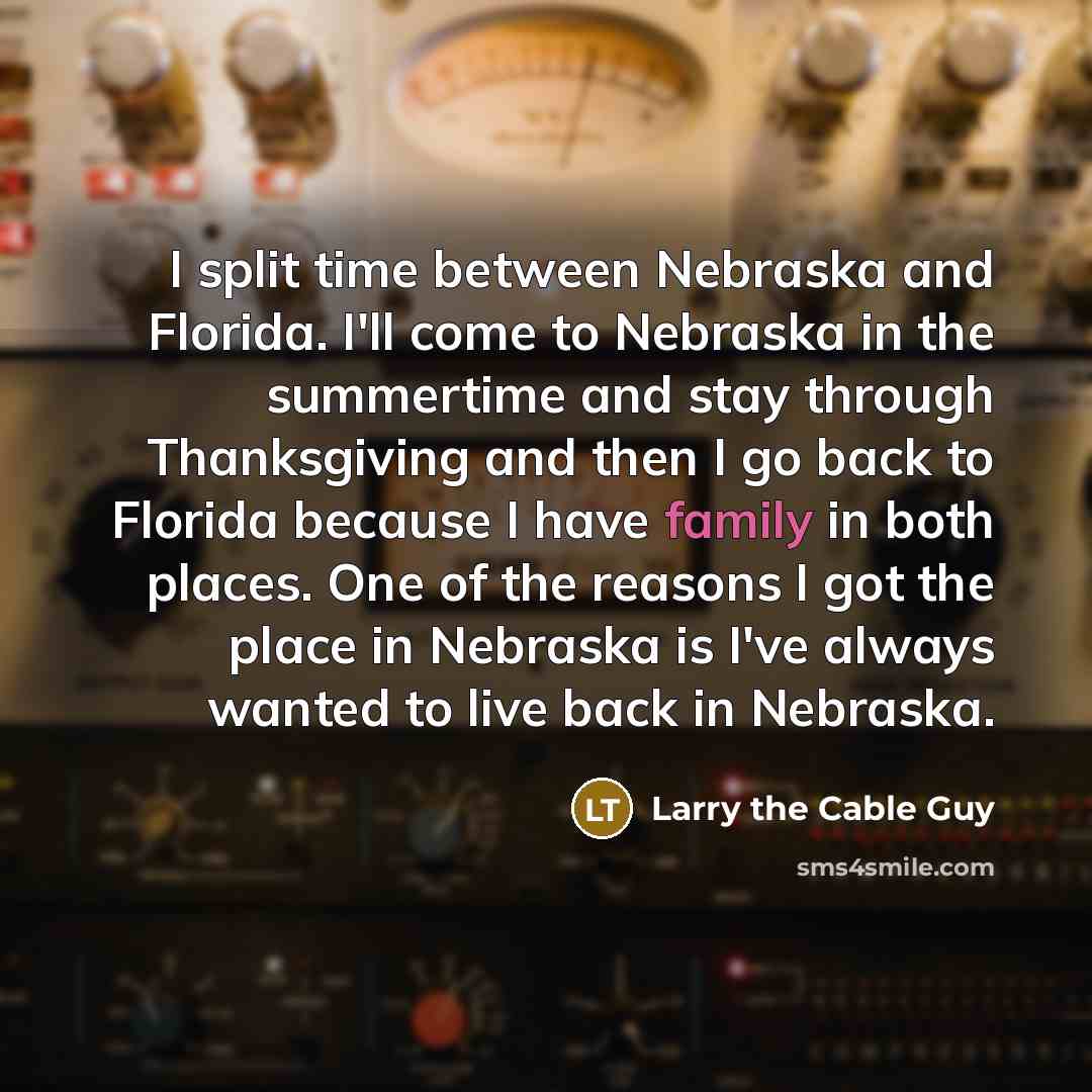 “I split time between Nebraska and Florida. I'll come to Nebraska in the summertime and stay through Thanksgiving and then I go back to Florida because I have family in both places. One of the reasons I got the place in Nebraska is I've always wanted to live back in Nebraska.” quote by Larry the Cable Guy