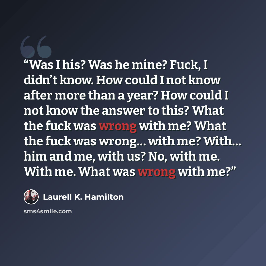 “Was I his? Was he mine? Fuck, I didn’t know. How could I not know after more than a year? How could I not know the answer to this? What the fuck was wrong with me? What the fuck was wrong… with me? With… him and me, with us? No, with me. With me. What was wrong with me?” quote by Laurell K. Hamilton