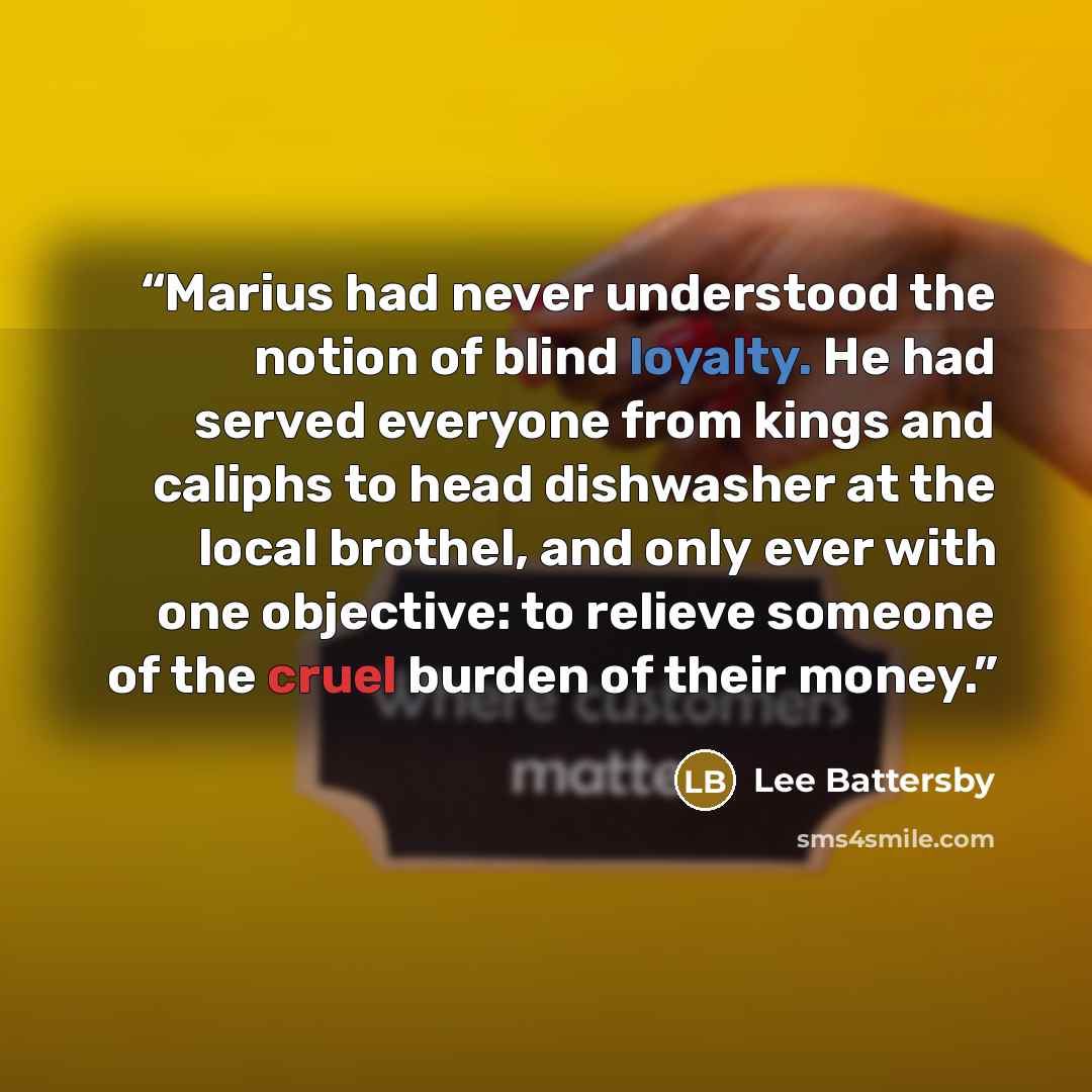 “Marius had never understood the notion of blind loyalty. He had served everyone from kings and caliphs to head dishwasher at the local brothel, and only ever with one objective: to relieve someone of the cruel burden of their money.” quote by Lee Battersby