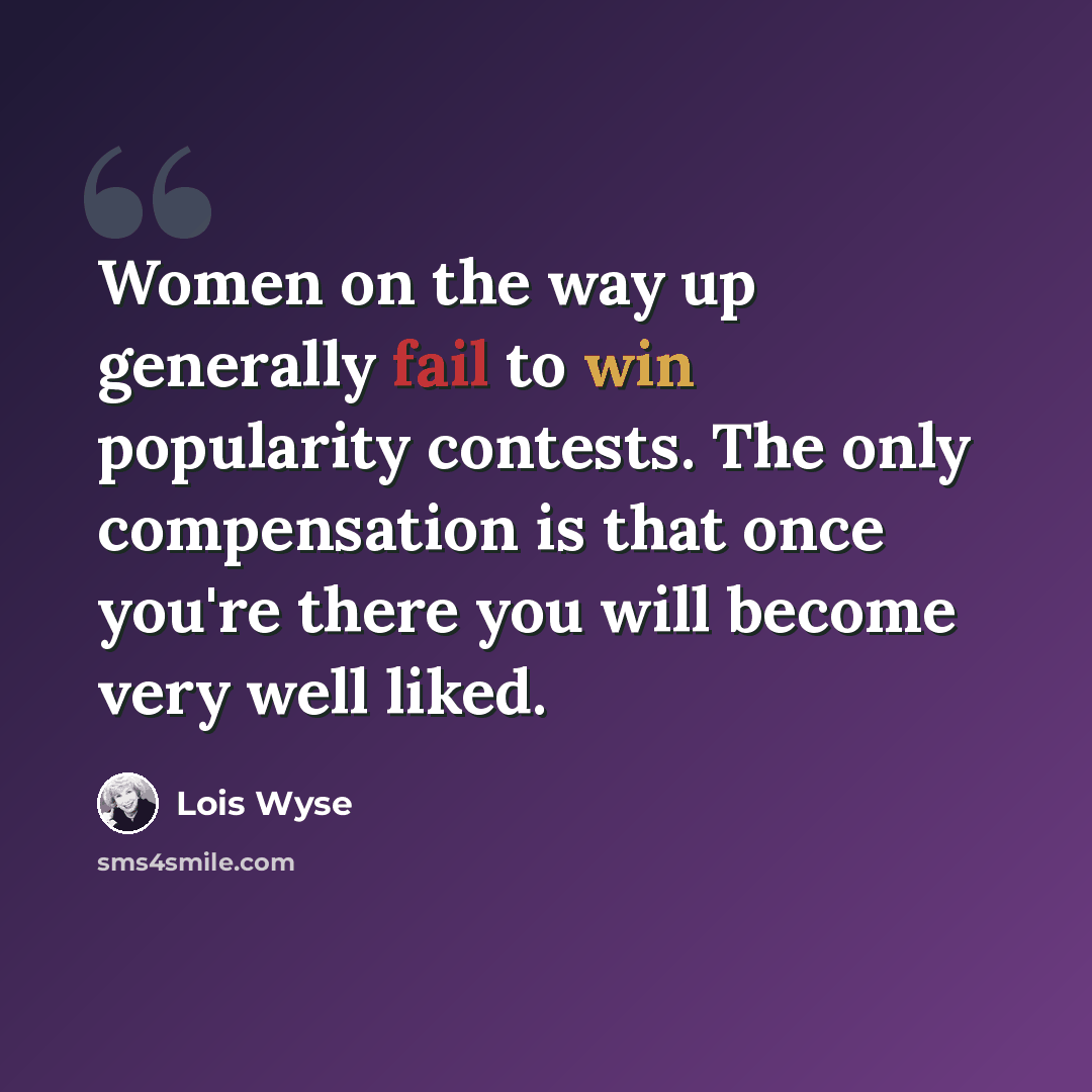 “Women on the way up generally fail to win popularity contests. The only compensation is that once you're there you will become very well liked.” quote by Lois Wyse