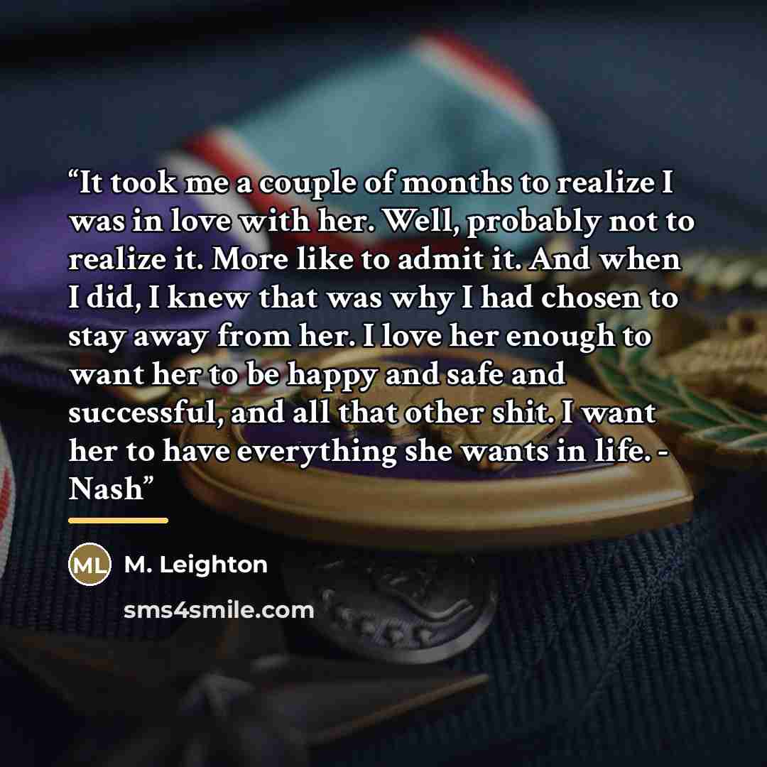 “It took me a couple of months to realize I was in love with her. Well, probably not to realize it. More like to admit it. And when I did, I knew that was why I had chosen to stay away from her. I love her enough to want her to be happy and safe and successful, and all that other shit. I want her…” quote by M. Leighton