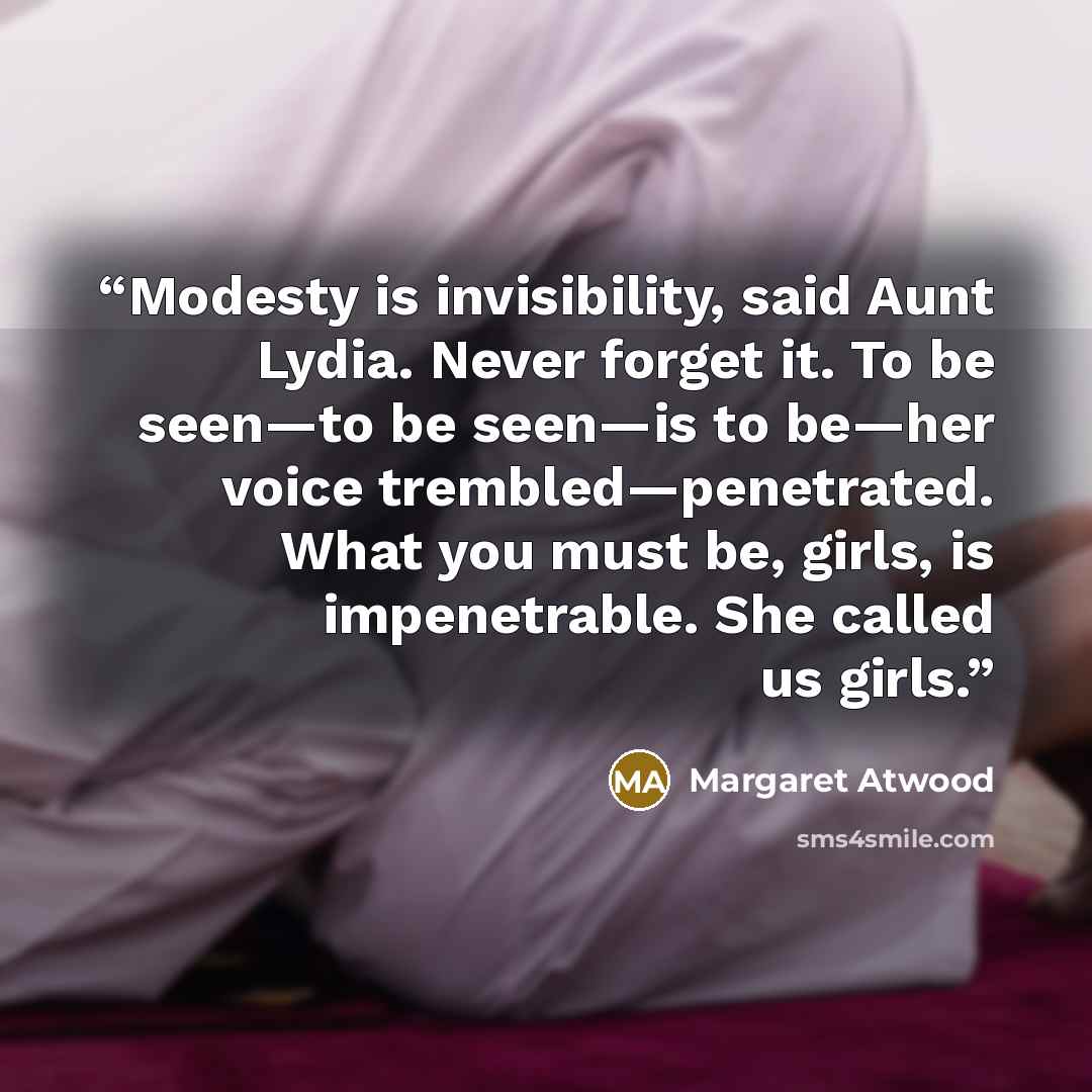 “Modesty is invisibility, said Aunt Lydia. Never forget it. To be seen—to be seen—is to be—her voice trembled—penetrated. What you must be, girls, is impenetrable. She called us girls.” quote by Margaret Atwood