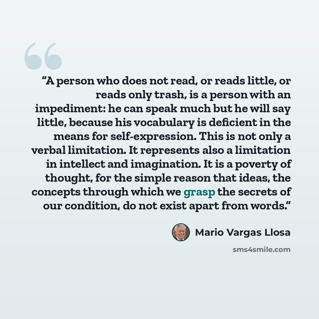 “A person who does not read, or reads little, or reads only trash, is a person with an impediment: he can speak much but he will say little, because his vocabulary is deficient in the means for self-expression. This is not only a verbal limitation. It represents also a limitation in intellect and…” quote by Mario Vargas Llosa