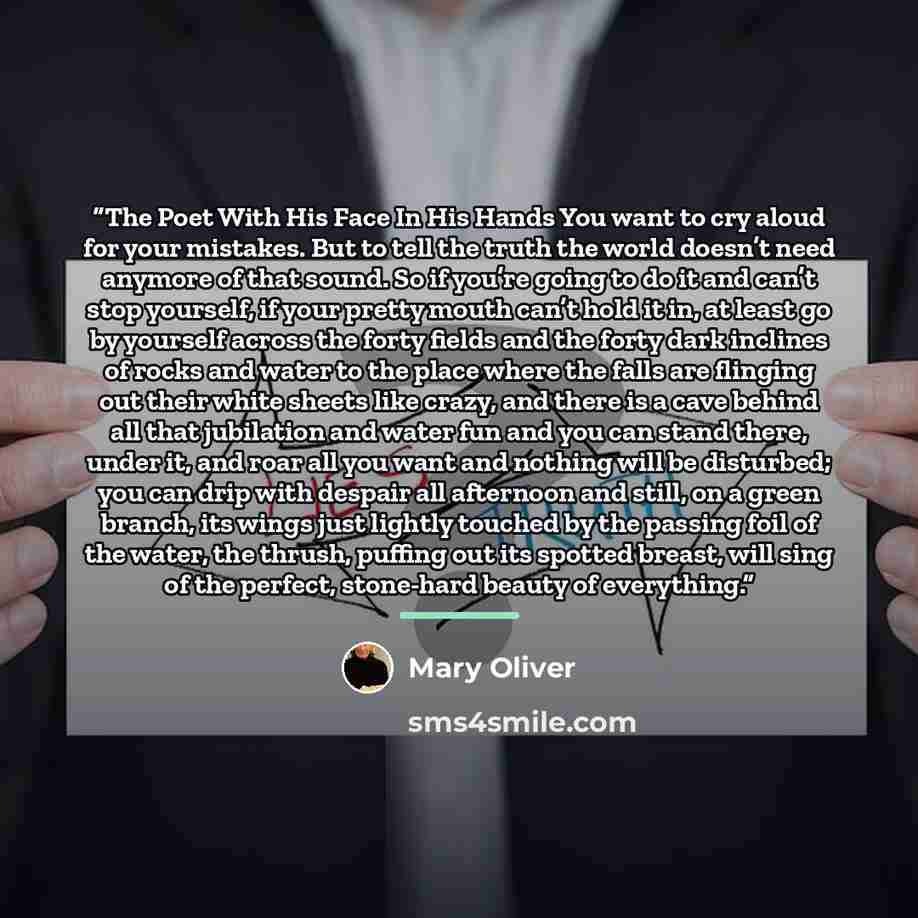“The Poet With His Face In His Hands You want to cry aloud for your mistakes. But to tell the truth the world doesn’t need anymore of that sound. So if you’re going to do it and can’t stop yourself, if your pretty mouth can’t hold it in, at least go by yourself across the forty fields and the forty…” quote by Mary Oliver