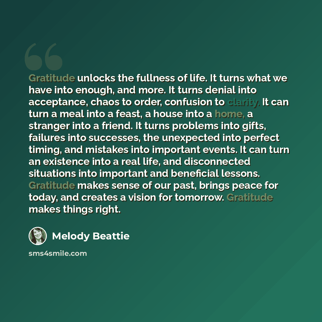 “Gratitude unlocks the fullness of life. It turns what we have into enough, and more. It turns denial into acceptance, chaos to order, confusion to clarity. It can turn a meal into a feast, a house into a home, a stranger into a friend. It turns problems into gifts, failures into successes, the…” quote by Melody Beattie