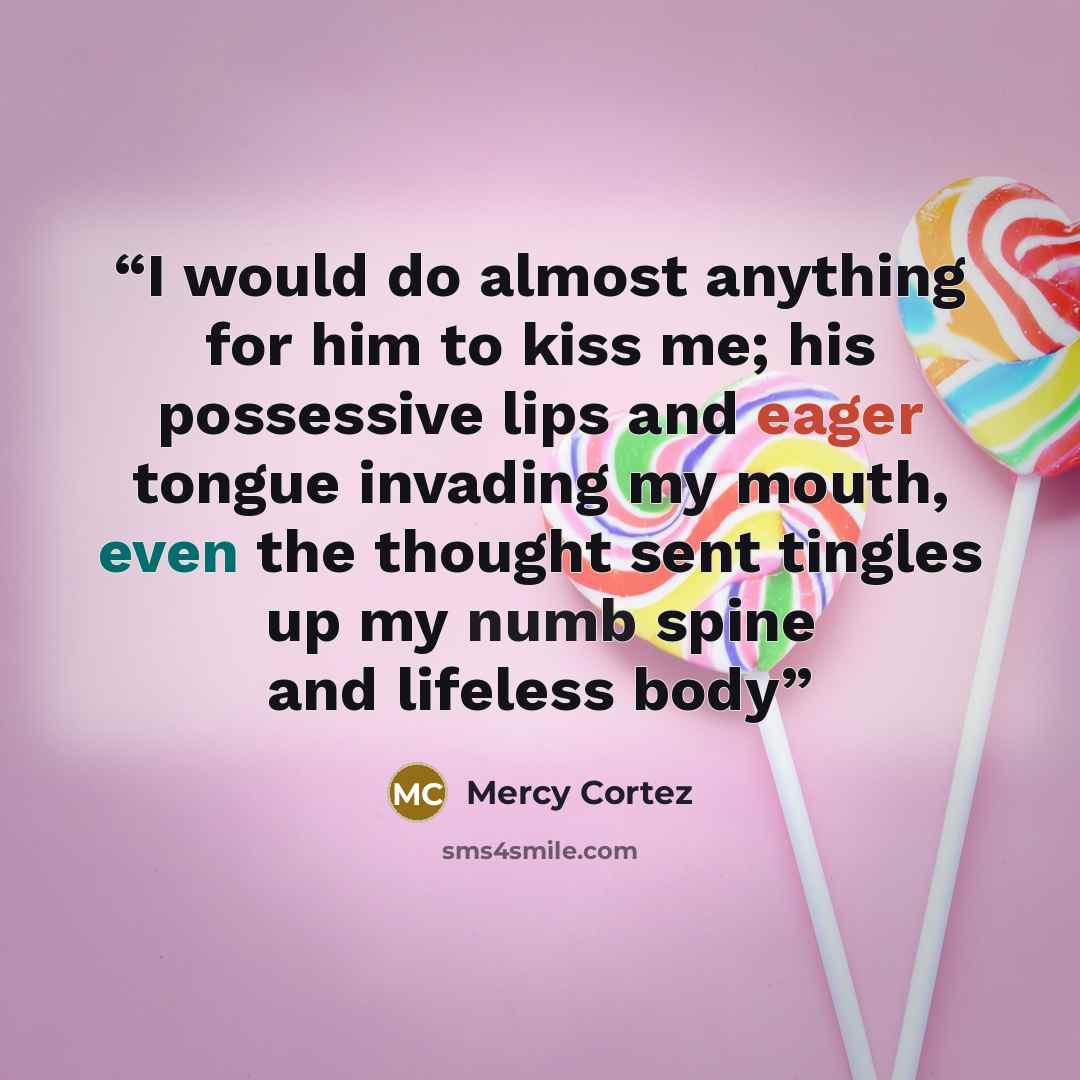 “I would do almost anything for him to kiss me; his possessive lips and eager tongue invading my mouth, even the thought sent tingles up my numb spine and lifeless body” quote by Mercy Cortez