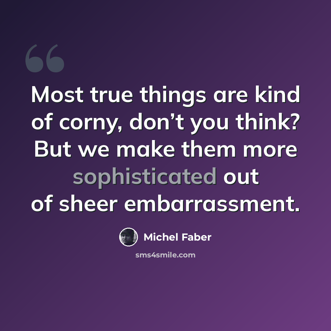 “Most true things are kind of corny, don’t you think? But we make them more sophisticated out of sheer embarrassment.” quote by Michel Faber