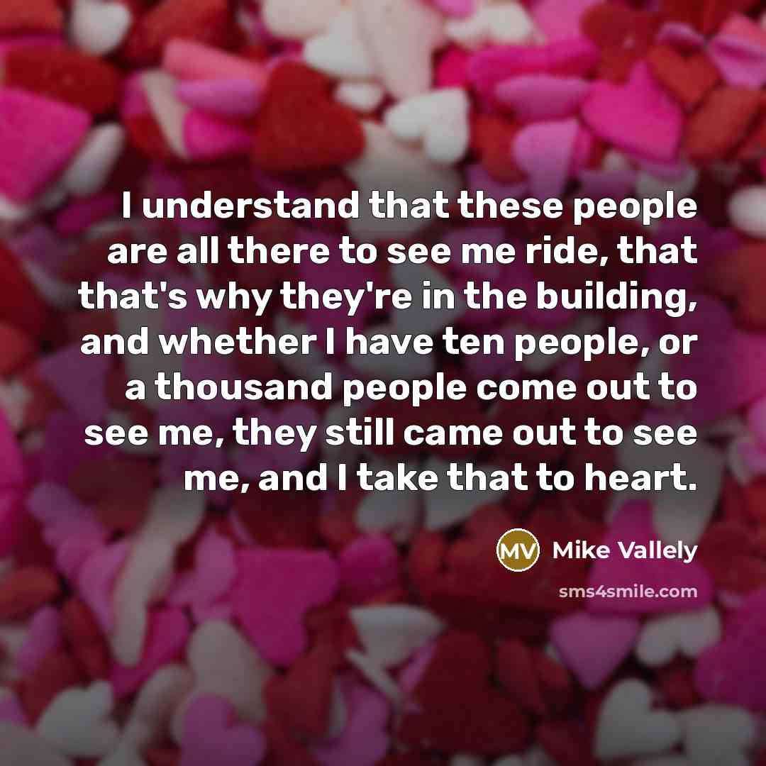 “I understand that these people are all there to see me ride, that that's why they're in the building, and whether I have ten people, or a thousand people come out to see me, they still came out to see me, and I take that to heart.” quote by Mike Vallely