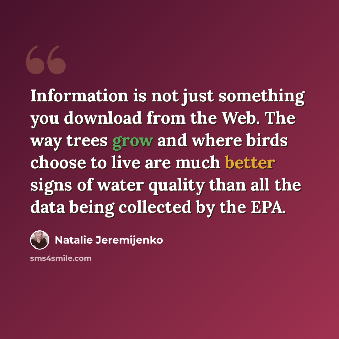“Information is not just something you download from the Web. The way trees grow and where birds choose to live are much better signs of water quality than all the data being collected by the EPA.” quote by Natalie Jeremijenko