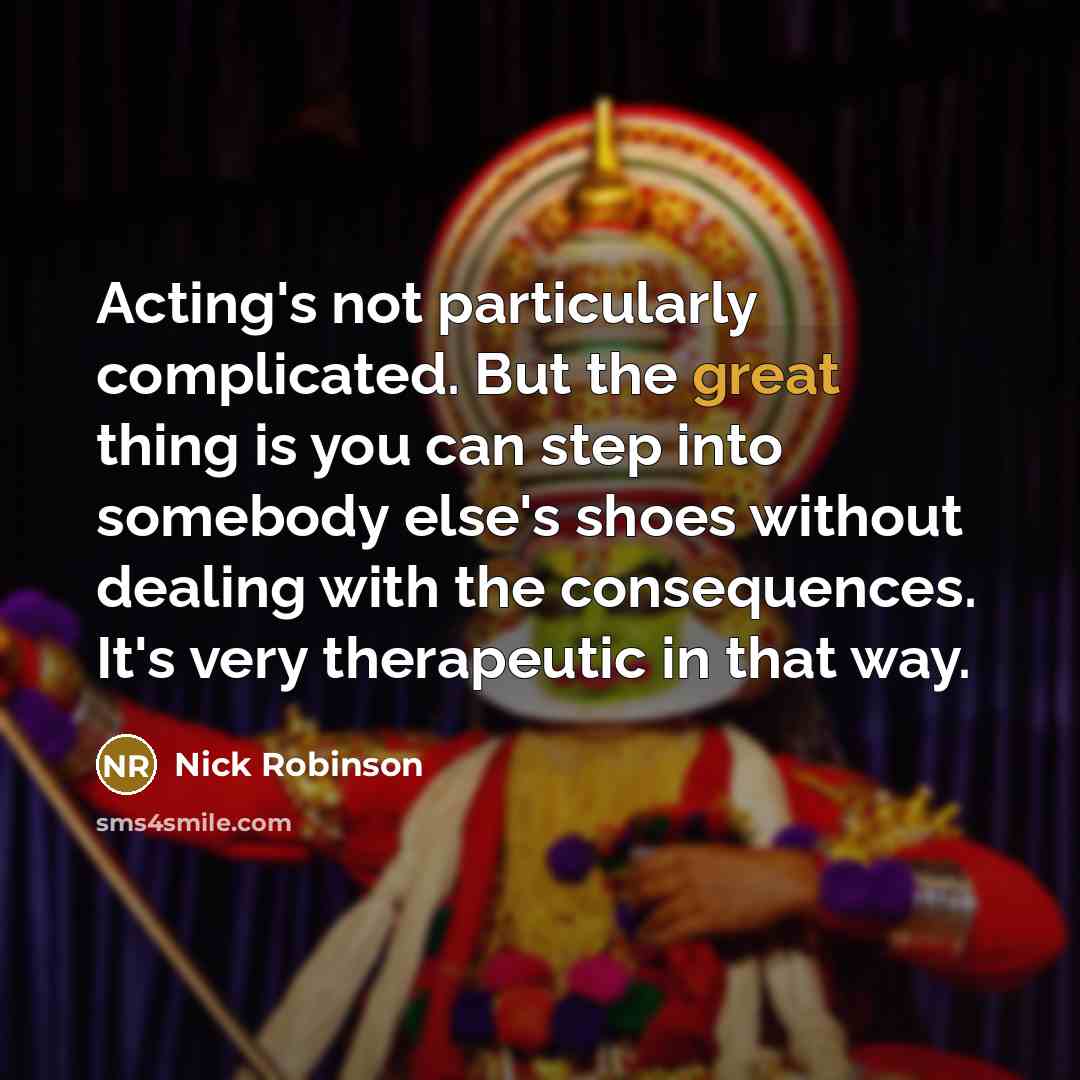 “Acting's not particularly complicated. But the great thing is you can step into somebody else's shoes without dealing with the consequences. It's very therapeutic in that way.” quote by Nick Robinson