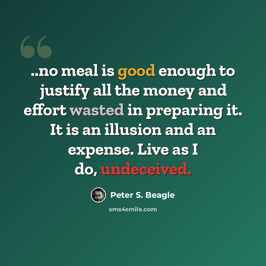 “..no meal is good enough to justify all the money and effort wasted in preparing it. It is an illusion and an expense. Live as I do, undeceived.” quote by Peter S. Beagle