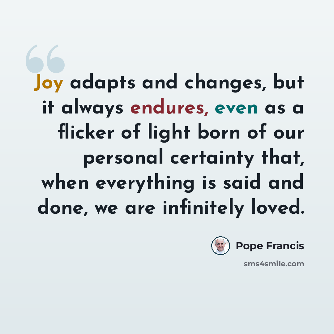 “Joy adapts and changes, but it always endures, even as a flicker of light born of our personal certainty that, when everything is said and done, we are infinitely loved.” quote by Pope Francis