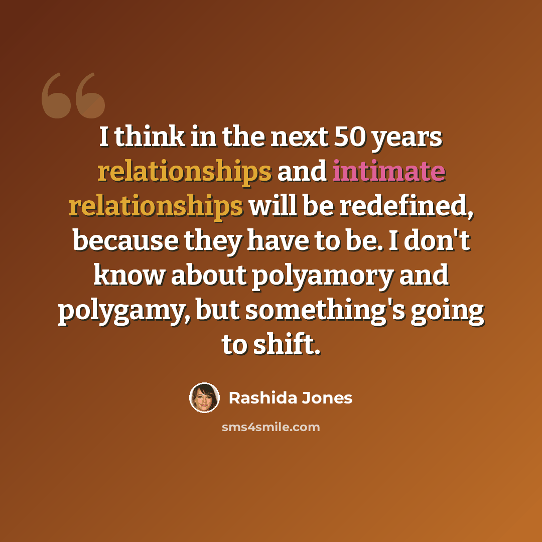 “I think in the next 50 years relationships and intimate relationships will be redefined, because they have to be. I don't know about polyamory and polygamy, but something's going to shift.” quote by Rashida Jones
