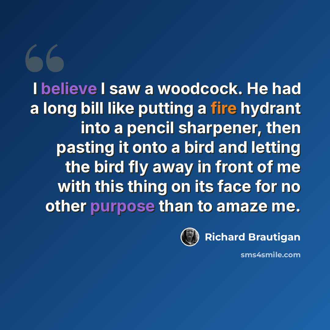 “I believe I saw a woodcock. He had a long bill like putting a fire hydrant into a pencil sharpener, then pasting it onto a bird and letting the bird fly away in front of me with this thing on its face for no other purpose than to amaze me.” quote by Richard Brautigan