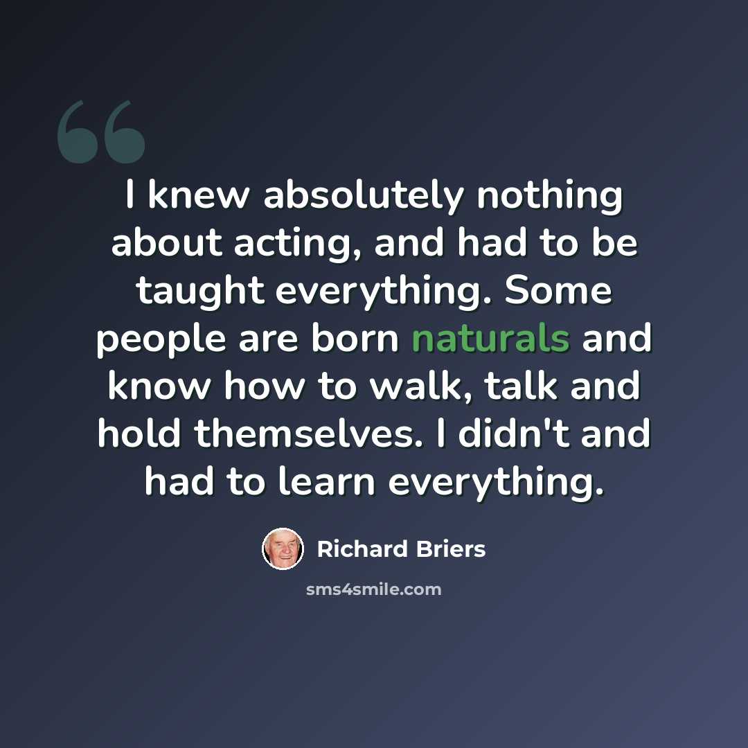 “I knew absolutely nothing about acting, and had to be taught everything. Some people are born naturals and know how to walk, talk and hold themselves. I didn't and had to learn everything.” quote by Richard Briers