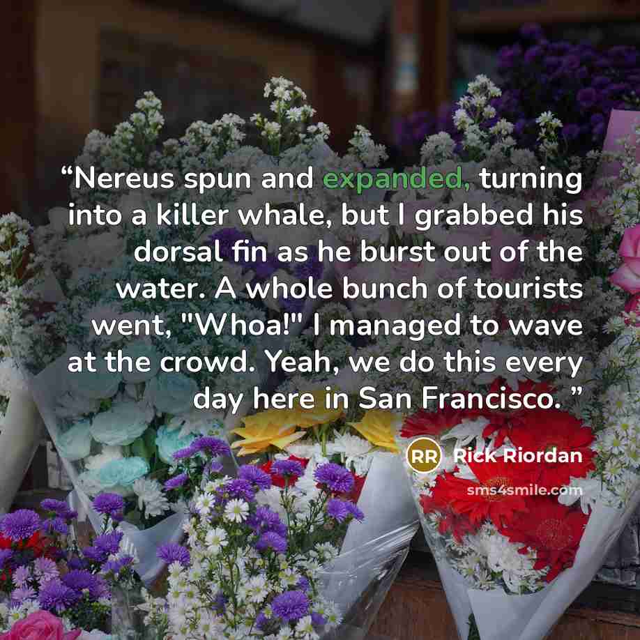 “Nereus spun and expanded, turning into a killer whale, but I grabbed his dorsal fin as he burst out of the water. A whole bunch of tourists went, "Whoa!" I managed to wave at the crowd. Yeah, we do this every day here in San Francisco.” quote by Rick Riordan