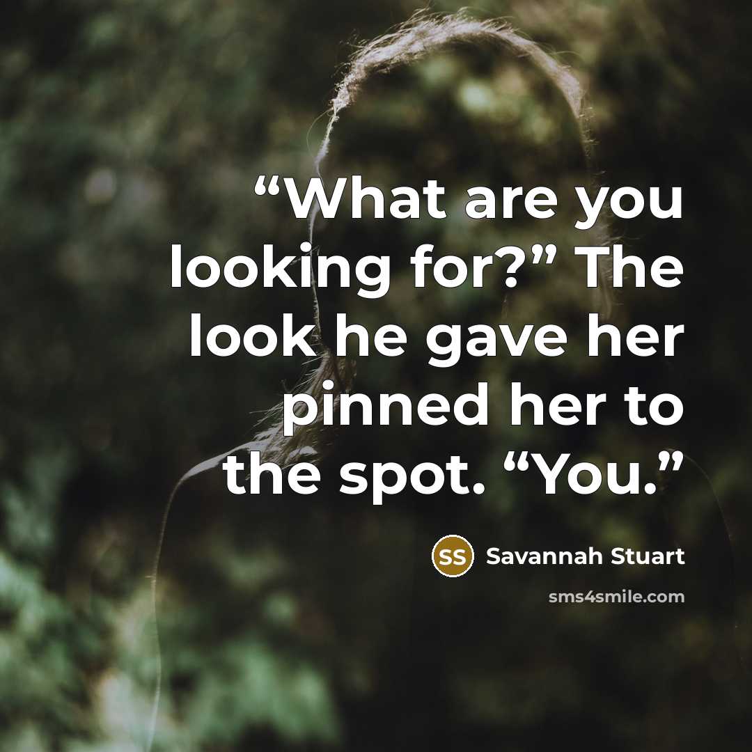 “What are you looking for?” The look he gave her pinned her to the spot. “You.” quote by Savannah Stuart