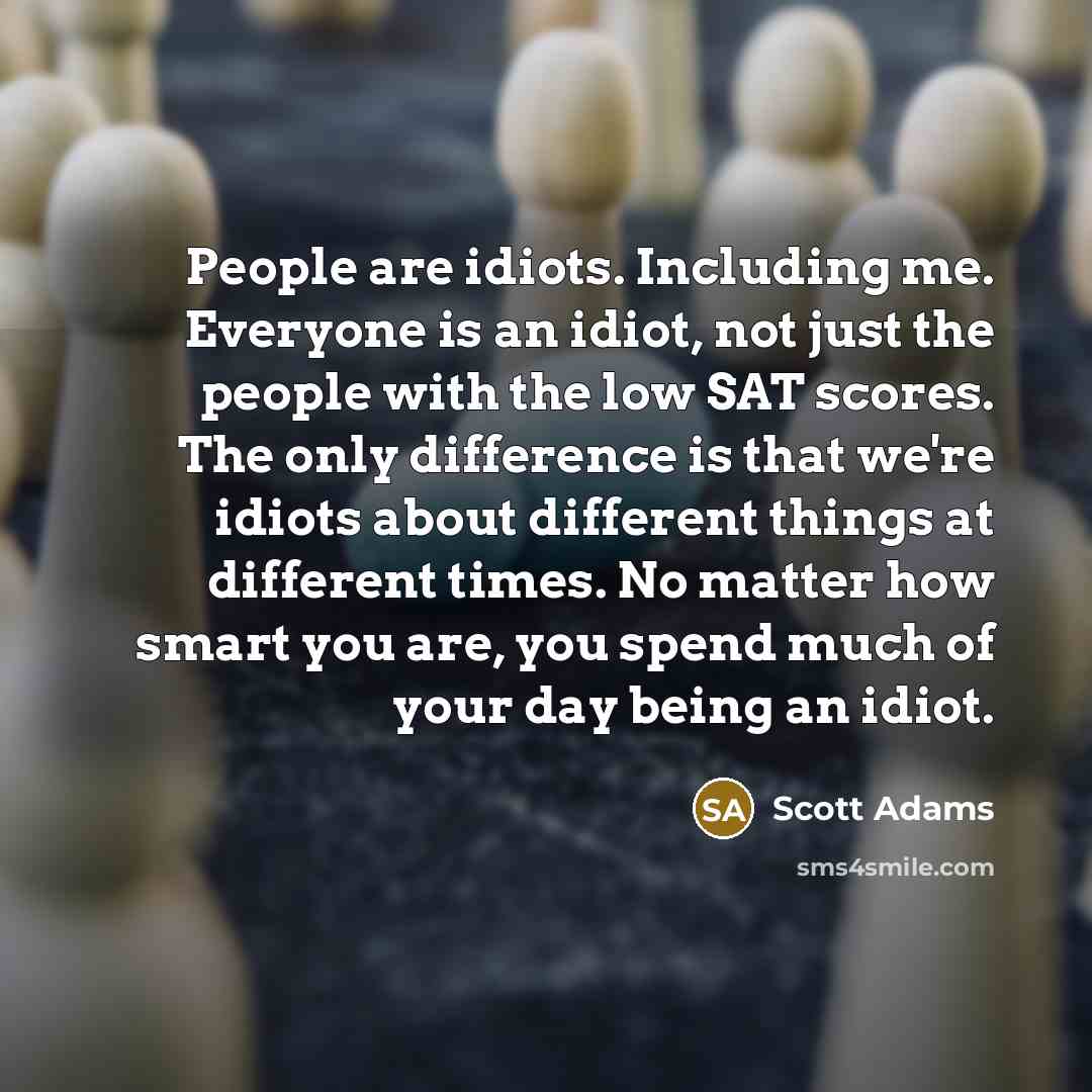 “People are idiots. Including me. Everyone is an idiot, not just the people with the low SAT scores. The only difference is that we're idiots about different things at different times. No matter how smart you are, you spend much of your day being an idiot.” quote by Scott Adams