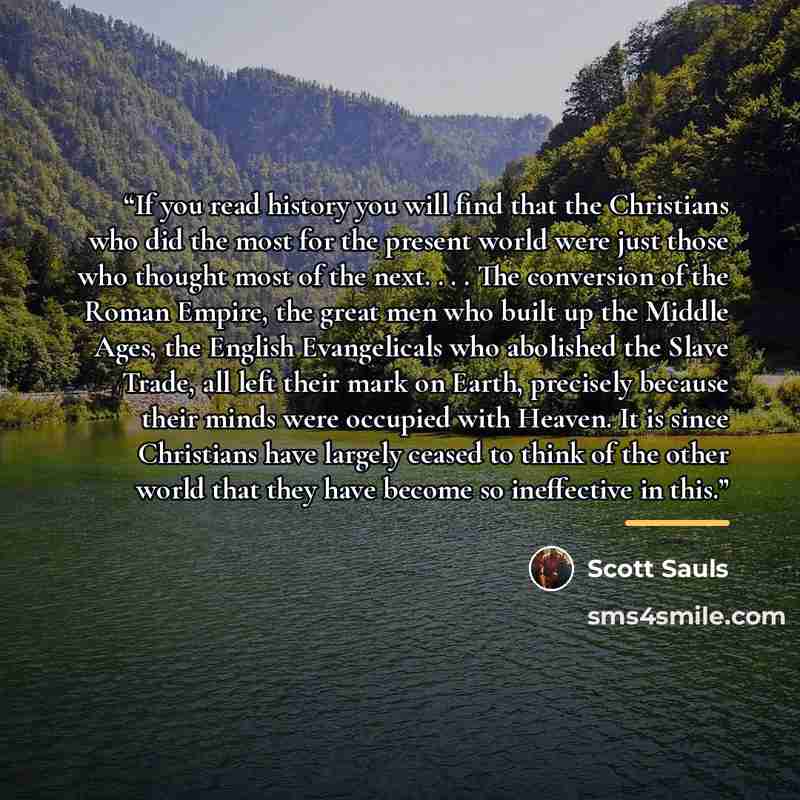 “If you read history you will find that the Christians who did the most for the present world were just those who thought most of the next. . . . The conversion of the Roman Empire, the great men who built up the Middle Ages, the English Evangelicals who abolished the Slave Trade, all left their…” quote by Scott Sauls