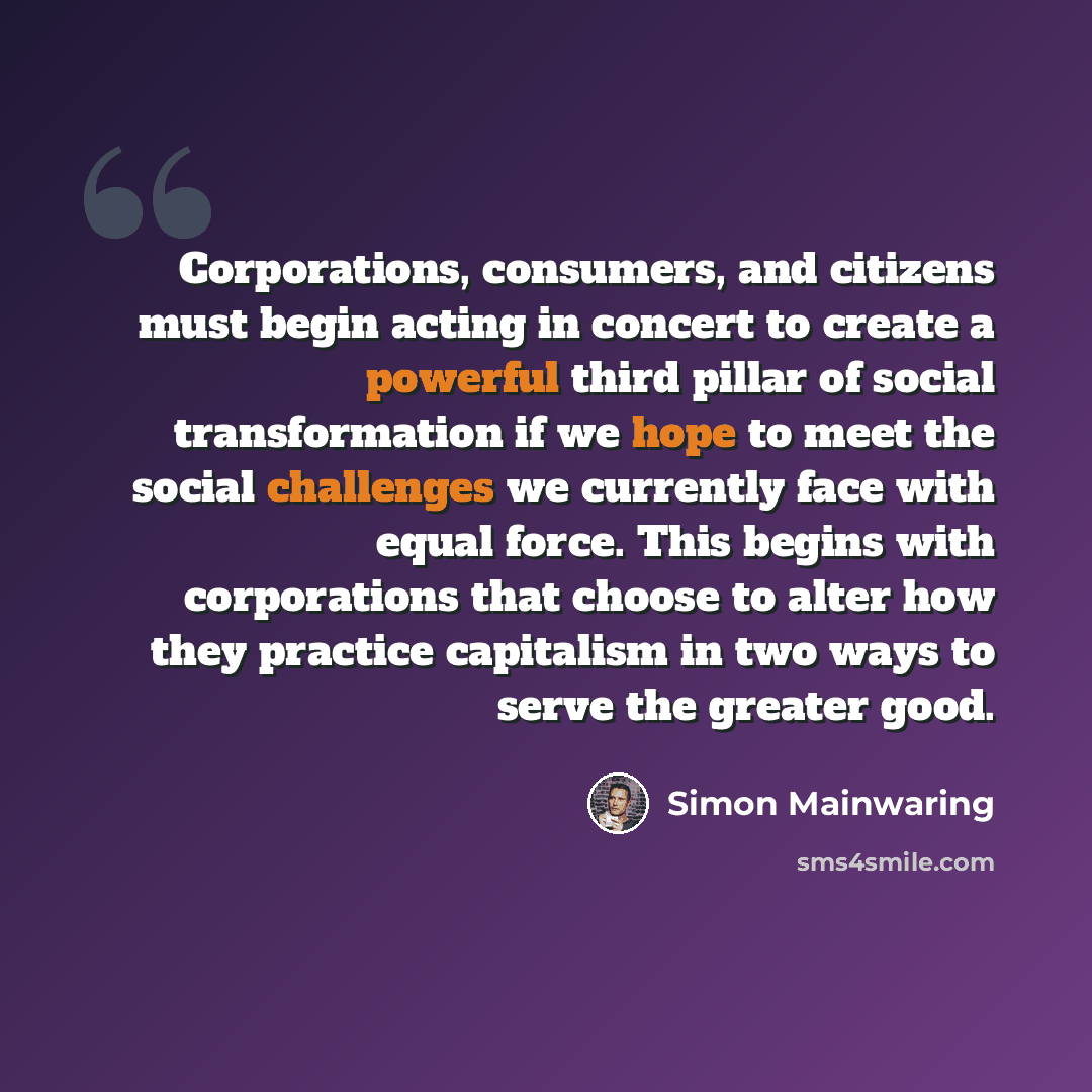 “Corporations, consumers, and citizens must begin acting in concert to create a powerful third pillar of social transformation if we hope to meet the social challenges we currently face with equal force. This begins with corporations that choose to alter how they practice capitalism in two ways to…” quote by Simon Mainwaring