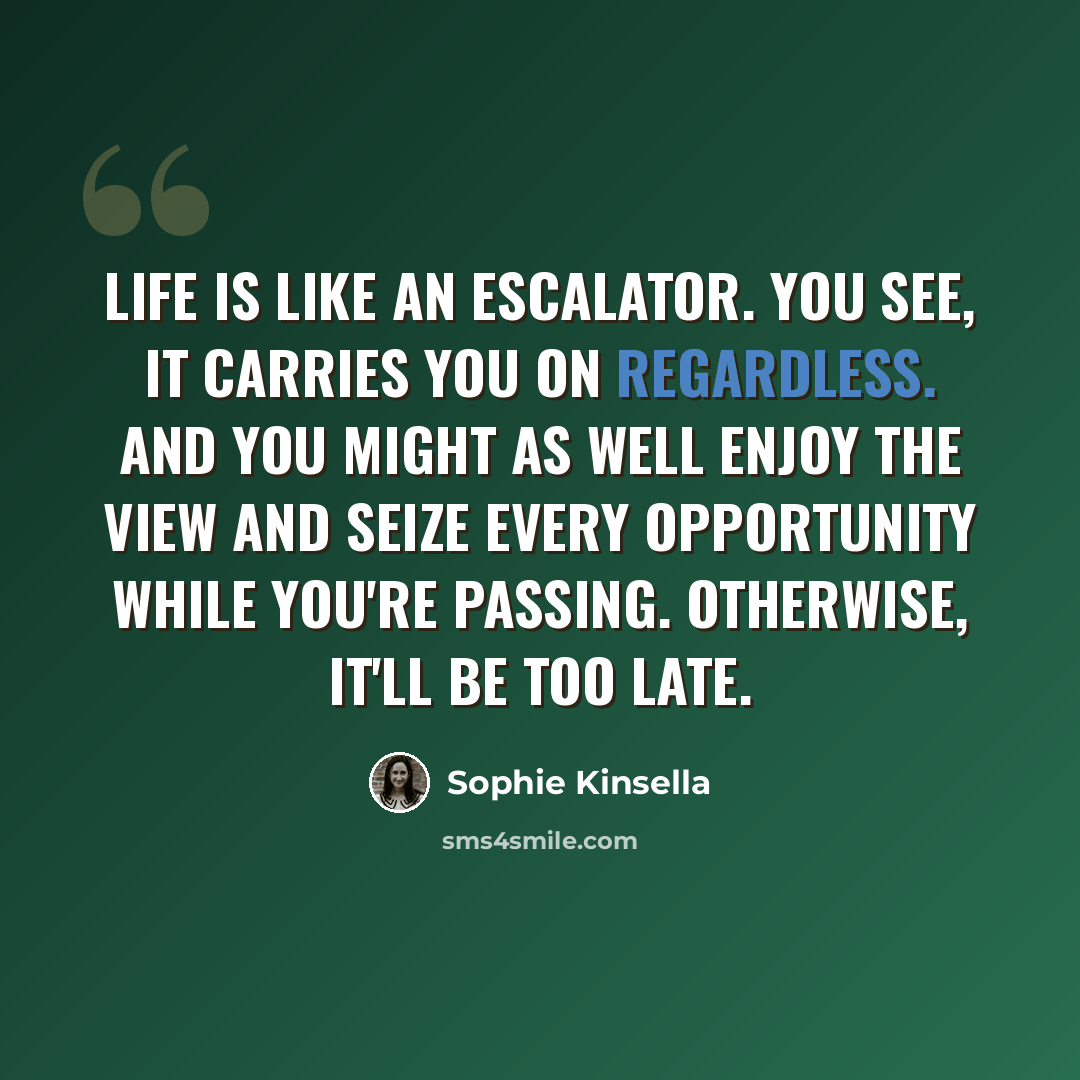 “Life is like an escalator. You see, it carries you on regardless. And you might as well enjoy the view and seize every opportunity while you're passing. Otherwise, it'll be too late.” quote by Sophie Kinsella