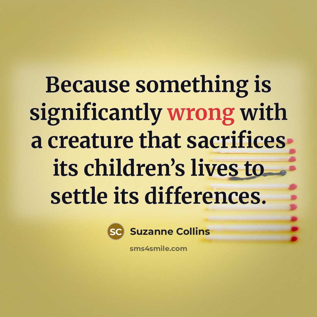 “Because something is significantly wrong with a creature that sacrifices its children’s lives to settle its differences.” quote by Suzanne Collins