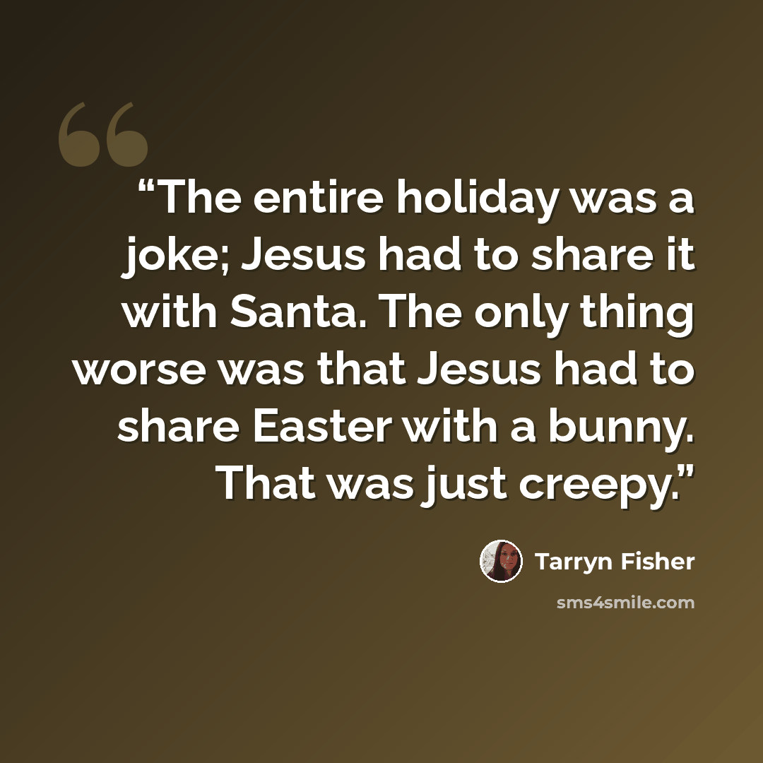 “The entire holiday was a joke; Jesus had to share it with Santa. The only thing worse was that Jesus had to share Easter with a bunny. That was just creepy.” quote by Tarryn Fisher