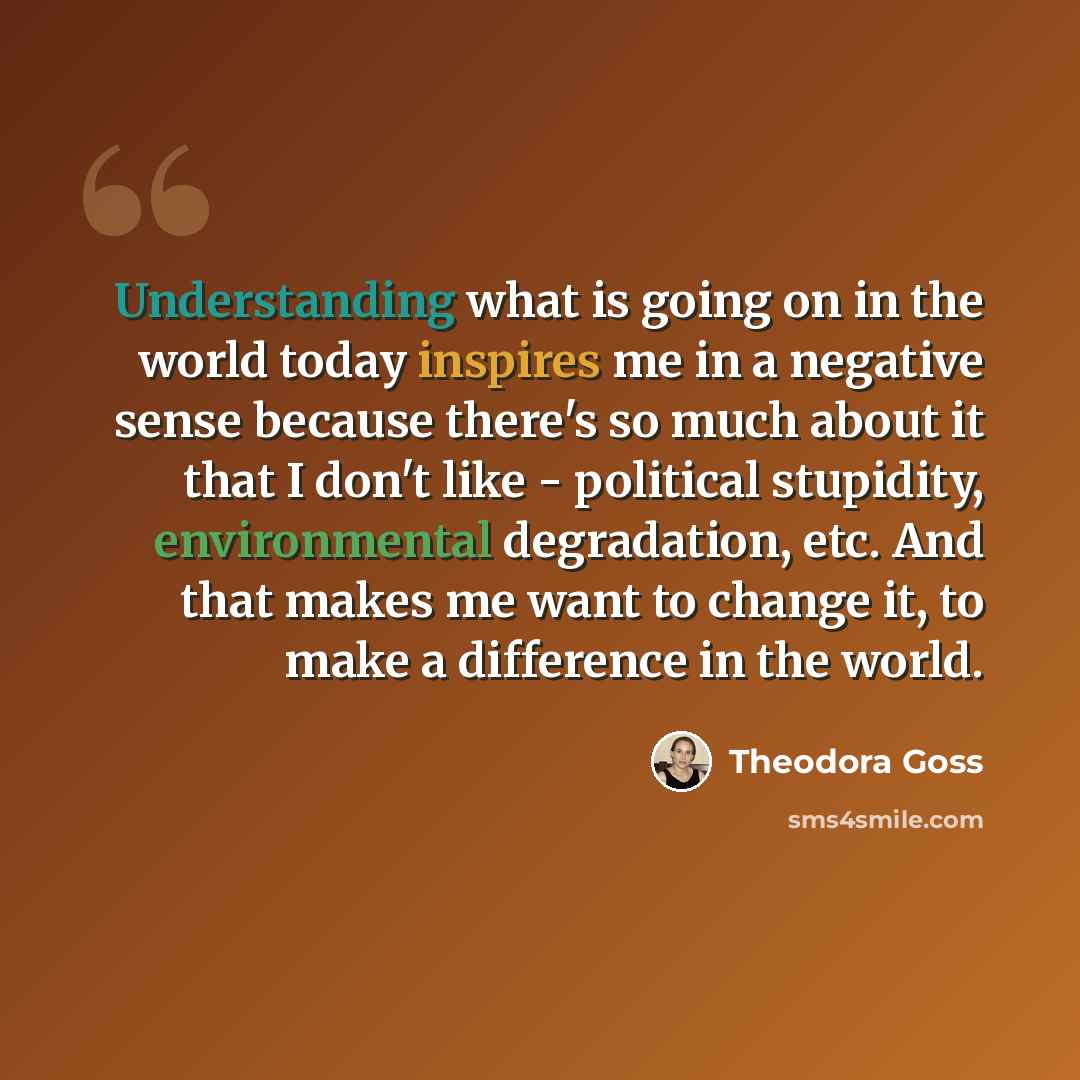 “Understanding what is going on in the world today inspires me in a negative sense because there's so much about it that I don't like - political stupidity, environmental degradation, etc. And that makes me want to change it, to make a difference in the world.” quote by Theodora Goss