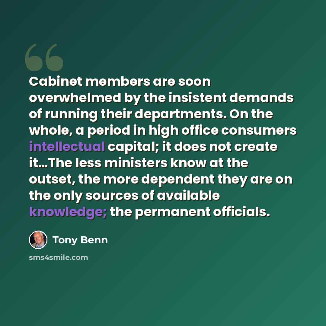 “Cabinet members are soon overwhelmed by the insistent demands of running their departments. On the whole, a period in high office consumers intellectual capital; it does not create it…The less ministers know at the outset, the more dependent they are on the only sources of available knowledge; the…” quote by Tony Benn