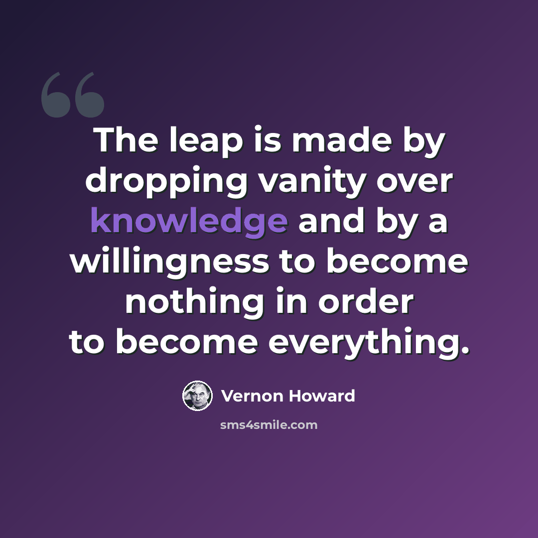 “The leap is made by dropping vanity over knowledge and by a willingness to become nothing in order to become everything.” quote by Vernon Howard